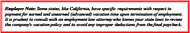 Casella di testo: Employer Note: Some states, like California, have specific requirements with respect to payment for earned and unearned (advanced) vacation time upon termination of employment. It is prudent to consult with an employment law attorney who knows your state laws to review the company's vacation policy and to avoid any improper deductions from the final paycheck.