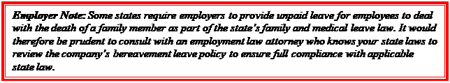 Casella di testo: Employer Note: Some states require employers to provide unpaid leave for employees to deal with the death of a family member as part of the state’s family and medical leave law. It would therefore be prudent to consult with an employment law attorney who knows your state laws to review the company’s bereavement leave policy to ensure full compliance with applicable state law.