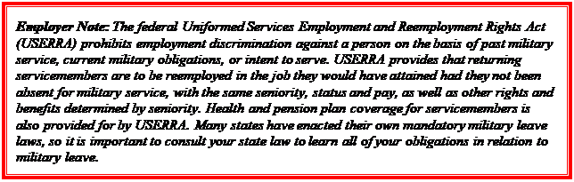 Casella di testo: Employer Note: The federal Uniformed Services Employment and Reemployment Rights Act (USERRA) prohibits employment discrimination against a person on the basis of past military service, current military obligations, or intent to serve. USERRA provides that returning servicemembers are to be reemployed in the job they would have attained had they not been absent for military service, with the same seniority, status and pay, as well as other rights and benefits determined by seniority. Health and pension plan coverage for servicemembers is also provided for by USERRA. Many states have enacted their own mandatory military leave laws, so it is important to consult your state law to learn all of your obligations in relation to military leave.