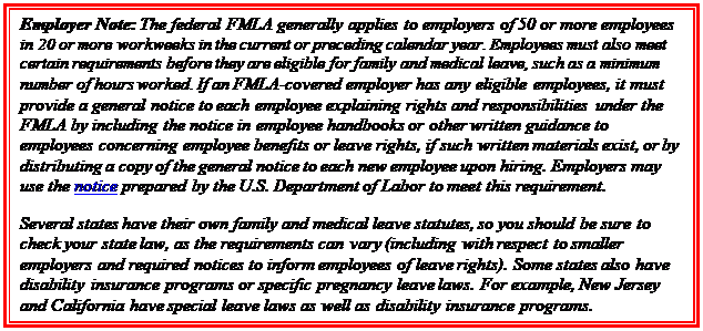 Casella di testo: Employer Note: The federal FMLA generally applies to employers of 50 or more employees in 20 or more workweeks in the current or preceding calendar year. Employees must also meet certain requirements before they are eligible for family and medical leave, such as a minimum number of hours worked. If an FMLA-covered employer has any eligible employees, it must provide a general notice to each employee explaining rights and responsibilities under the FMLA by including the notice in employee handbooks or other written guidance to employees concerning employee benefits or leave rights, if such written materials exist, or by distributing a copy of the general notice to each new employee upon hiring. Employers may use the notice prepared by the U.S. Department of Labor to meet this requirement.    Several states have their own family and medical leave statutes, so you should be sure to check your state law, as the requirements can vary (including with respect to smaller employers and required notices to inform employees of leave rights). Some states also have disability insurance programs or specific pregnancy leave laws. For example, New Jersey and California have special leave laws as well as disability insurance programs.   