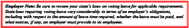 Casella di testo: Employer Note: Be sure to review your state’s laws on voting leave for applicable requirements. State laws requiring voting leave vary considerably in terms of an employer’s obligations, including with respect to the amount of leave time required, whether the leave must be paid, and what notices, if any, an employer must provide to its employees.