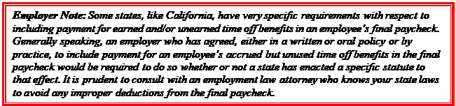 Casella di testo: Employer Note: Some states, like California, have very specific requirements with respect to including payment for earned and/or unearned time off benefits in an employee’s final paycheck.  Generally speaking, an employer who has agreed, either in a written or oral policy or by practice, to include payment for an employee’s accrued but unused time off benefits in the final paycheck would be required to do so whether or not a state has enacted a specific statute to that effect. It is prudent to consult with an employment law attorney who knows your state laws to avoid any improper deductions from the final paycheck.